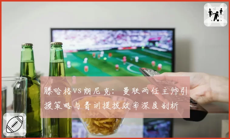 滕哈格vs朗尼克：曼联两任主帅引援策略与青训提拔效率深度剖析