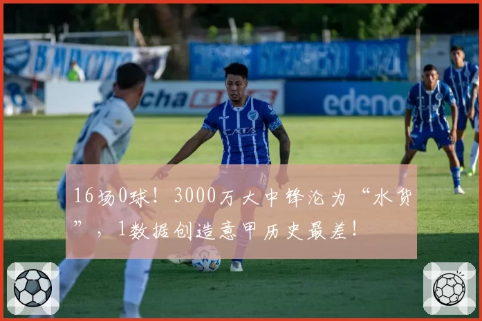16场0球!3000万大中锋沦为“水货”,1数据创造意甲历史最差!
