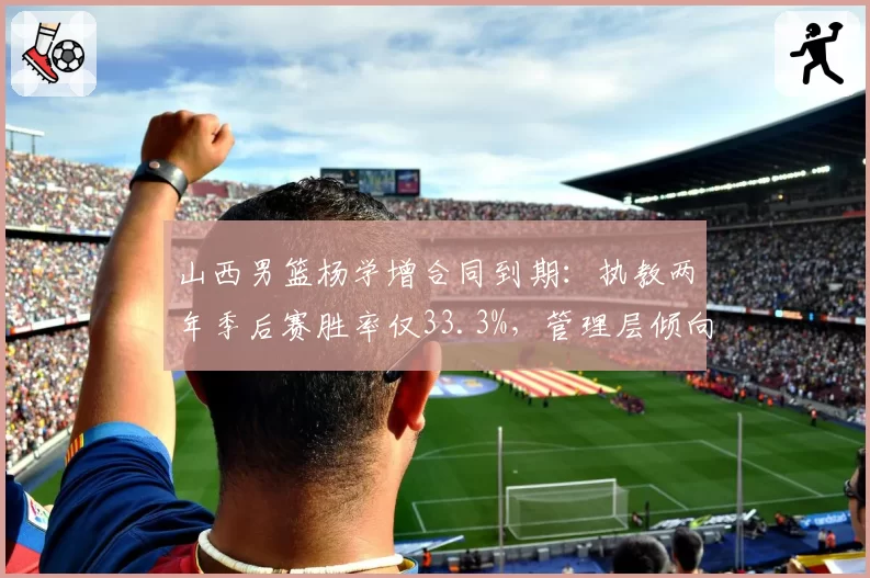 山西男篮杨学增合同到期:执教两年季后赛胜率仅33.3%,管理层倾向年轻化