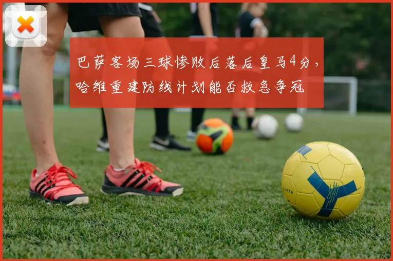 巴萨客场三球惨败后落后皇马4分，哈维重建防线计划能否救急争冠