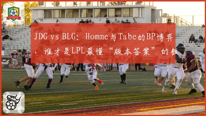 JDG vs BLG：Homme与Tabe的BP博弈，谁才是LPL最懂“版本答案”的教练？