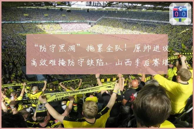 “防守黑洞”拖累全队！原帅进攻高效难掩防守缺陷，山西季后赛堪忧