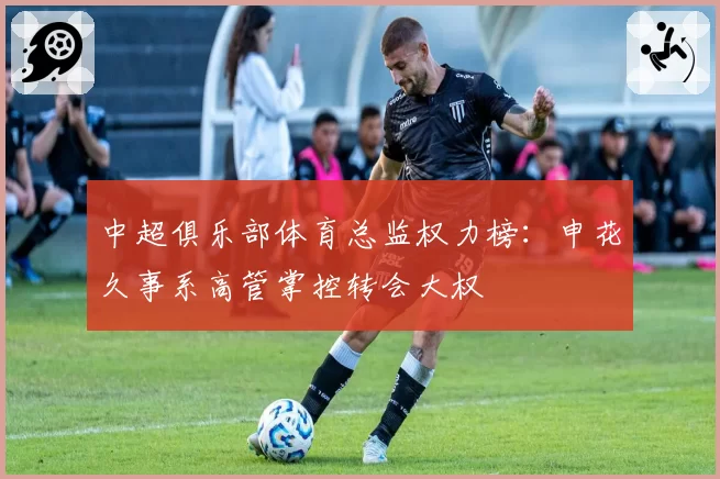 中超俱乐部体育总监权力榜：申花久事系高管掌控转会大权