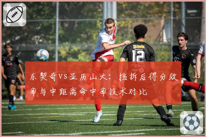 东契奇vs亚历山大:挡拆后得分效率与中距离命中率技术对比