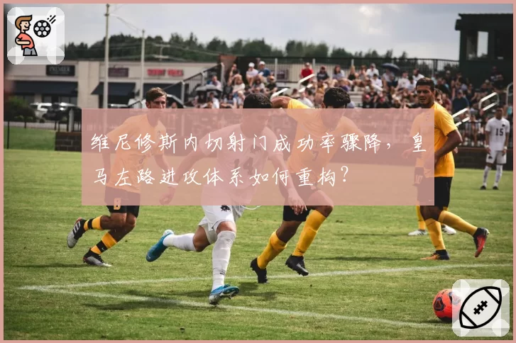 维尼修斯内切射门成功率骤降,皇马左路进攻体系如何重构?
