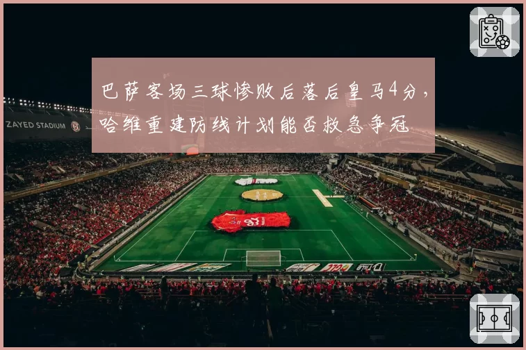 巴萨客场三球惨败后落后皇马4分，哈维重建防线计划能否救急争冠
