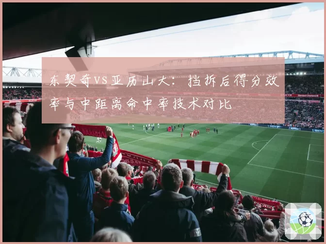 东契奇vs亚历山大:挡拆后得分效率与中距离命中率技术对比