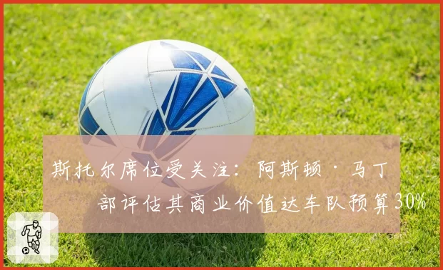 斯托尔席位受关注：阿斯顿·马丁内部评估其商业价值达车队预算30%
