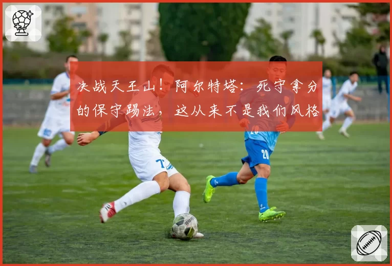 决战天王山！阿尔特塔：死守拿分的保守踢法，这从来不是我们风格