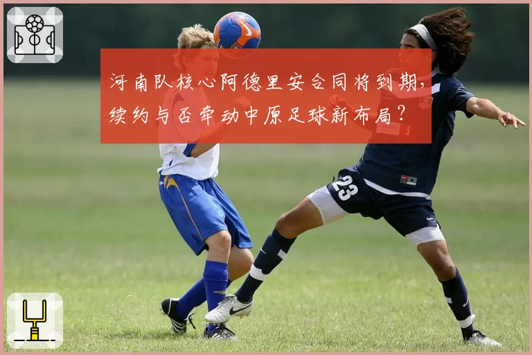 河南队核心阿德里安合同将到期,续约与否牵动中原足球新布局?