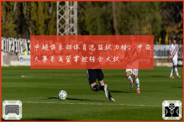 中超俱乐部体育总监权力榜:申花久事系高管掌控转会大权