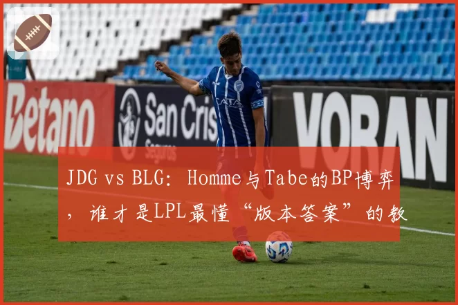 JDG vs BLG:Homme与Tabe的BP博弈,谁才是LPL最懂“版本答案”的教练?