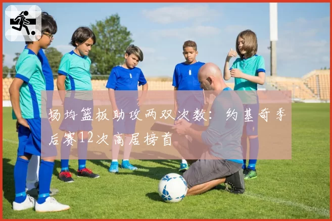 场均篮板助攻两双次数：约基奇季后赛12次高居榜首