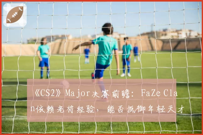 《CS2》Major决赛前瞻：FaZe Clan依赖老将经验，能否抵御年轻天才的冲击？
