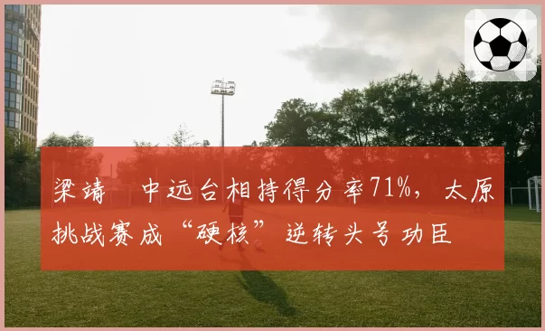 梁靖崑中远台相持得分率71%，太原挑战赛成“硬核”逆转头号功臣