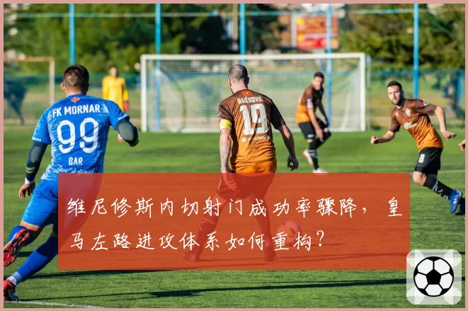 维尼修斯内切射门成功率骤降，皇马左路进攻体系如何重构？
