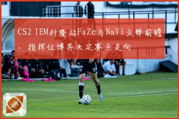 CS2 IEM科隆站FaZe与NaVi交锋前瞻，指挥位博弈决定赛点走向