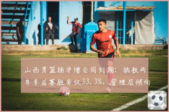 山西男篮杨学增合同到期:执教两年季后赛胜率仅33.3%,管理层倾向年轻化