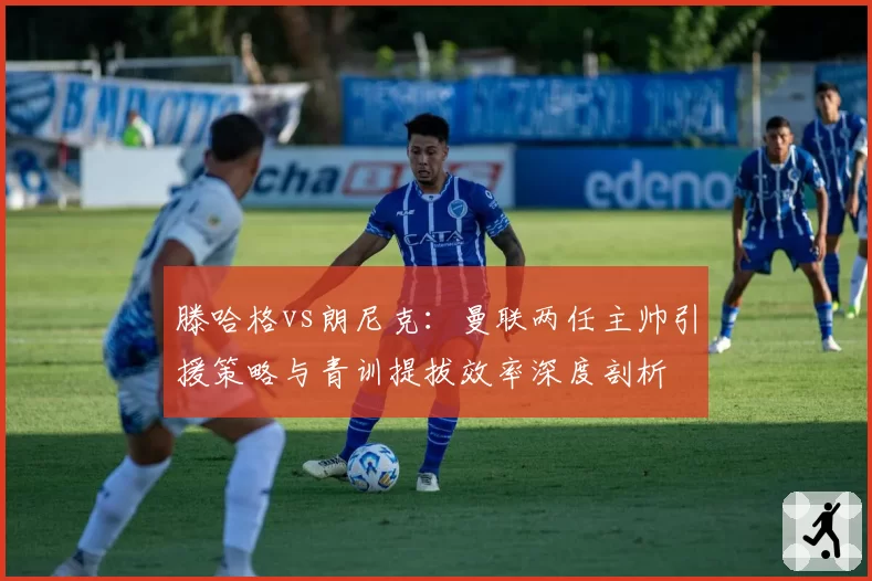 滕哈格vs朗尼克：曼联两任主帅引援策略与青训提拔效率深度剖析