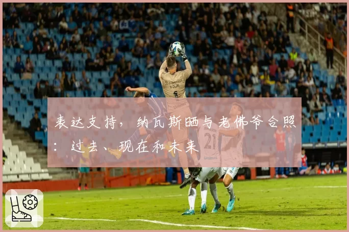 表达支持，纳瓦斯晒与老佛爷合照：过去、现在和未来