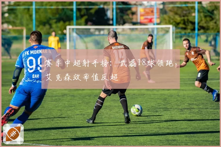 赛季中超射手榜：武磊18球领跑，艾克森效率值反超