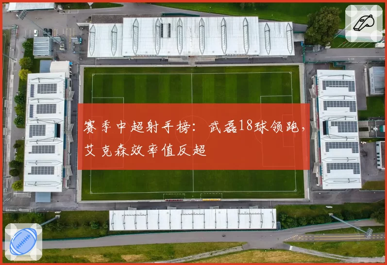 赛季中超射手榜：武磊18球领跑，艾克森效率值反超