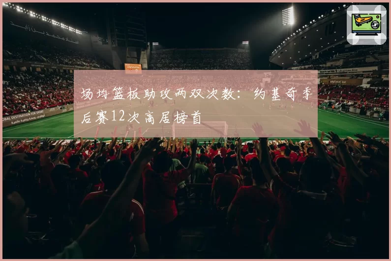 场均篮板助攻两双次数:约基奇季后赛12次高居榜首