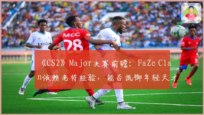 《CS2》Major决赛前瞻:FaZe Clan依赖老将经验,能否抵御年轻天才的冲击?
