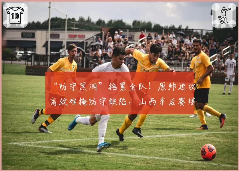 “防守黑洞”拖累全队!原帅进攻高效难掩防守缺陷,山西季后赛堪忧
